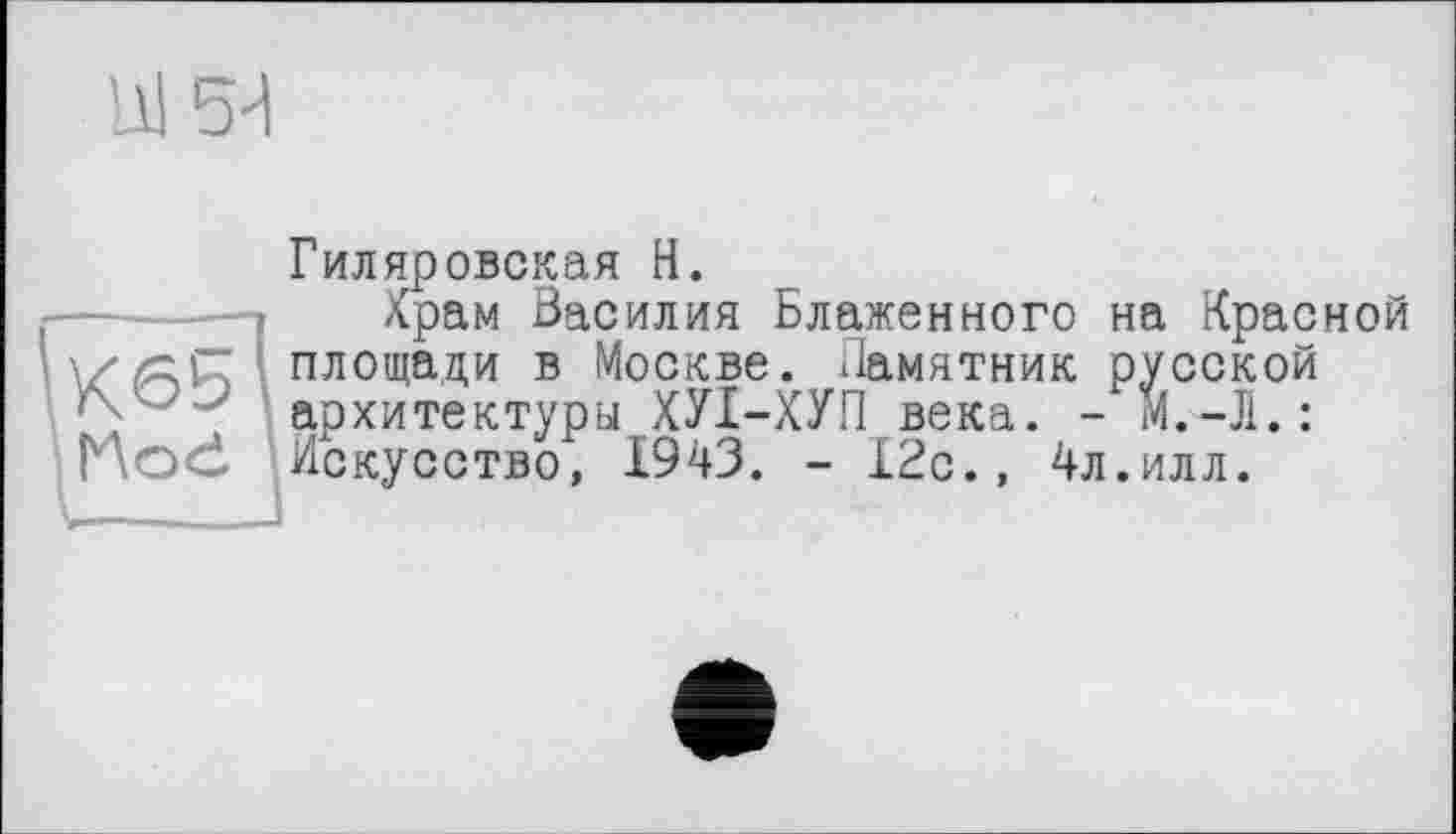 ﻿'JÜ 5И
Гиляровская H.
Храм Василия Блаженного на Красной ‘ площади в Москве. Памятник русской архитектуры ХУІ-ХУП века. - М.-Л.:
Hod Искусство, 1943. - 12с., 4л.илл.